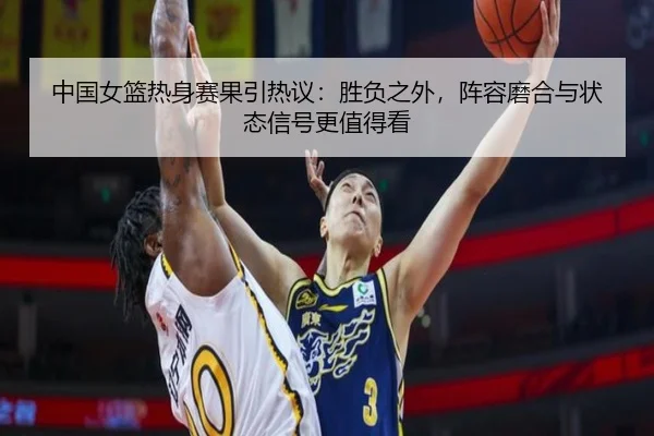 中国女篮热身赛果引热议：胜负之外，阵容磨合与状态信号更值得看